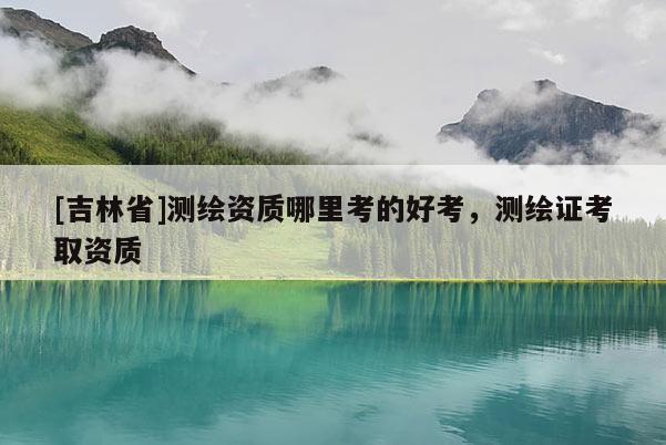 [吉林省]測繪資質哪里考的好考，測繪證考取資質