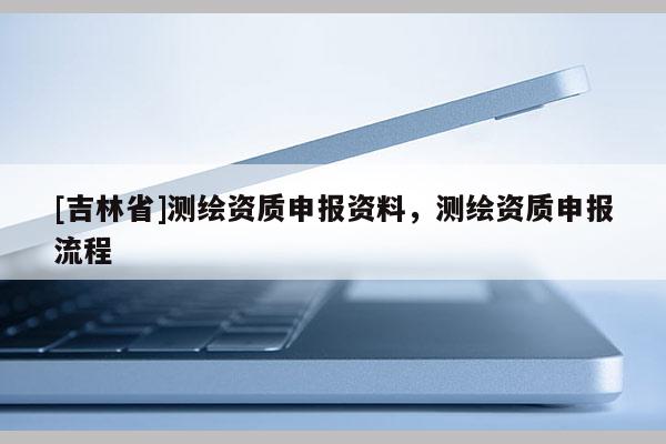 [吉林省]測繪資質申報資料，測繪資質申報流程