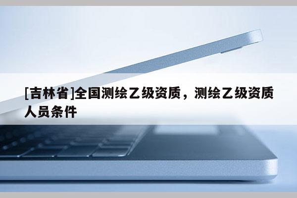 [吉林省]全國測繪乙級資質，測繪乙級資質人員條件