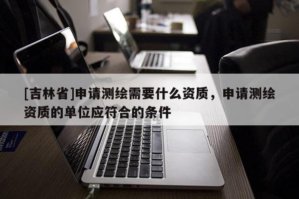 [吉林省]申請測繪需要什么資質，申請測繪資質的單位應符合的條件