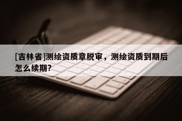 [吉林省]測繪資質章脫審，測繪資質到期后怎么續期?