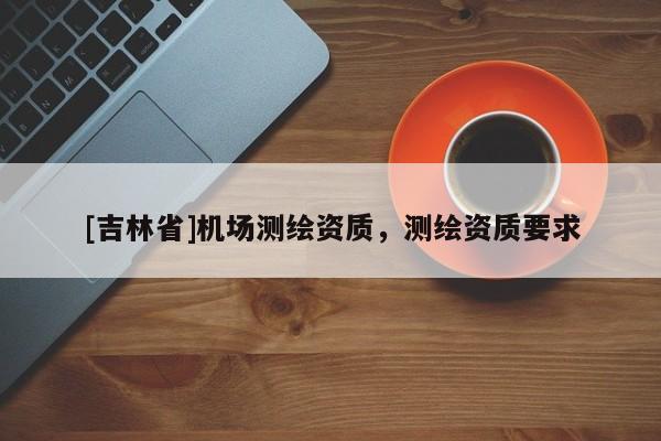 [吉林省]機場測繪資質，測繪資質要求