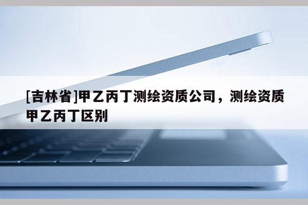 [吉林省]甲乙丙丁測繪資質公司，測繪資質甲乙丙丁區別