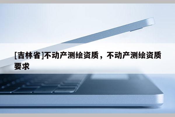[吉林省]不動產測繪資質，不動產測繪資質要求