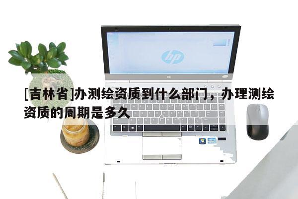 [吉林省]辦測繪資質到什么部門，辦理測繪資質的周期是多久