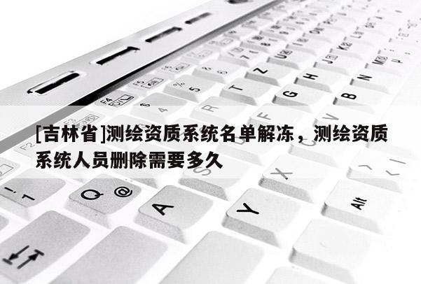 [吉林省]測繪資質系統名單解凍，測繪資質系統人員刪除需要多久