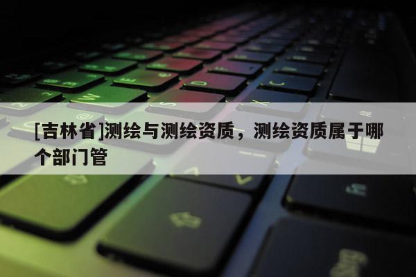 [吉林省]測繪與測繪資質，測繪資質屬于哪個部門管
