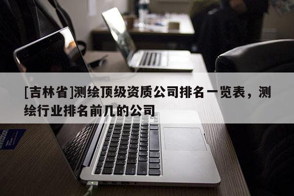 [吉林省]測繪頂級資質公司排名一覽表，測繪行業排名前幾的公司