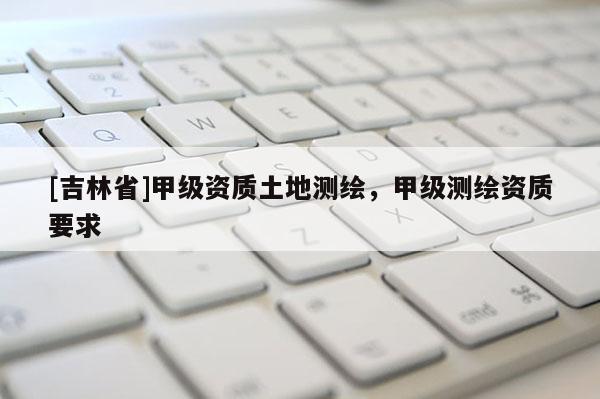 [吉林省]甲級資質土地測繪，甲級測繪資質要求