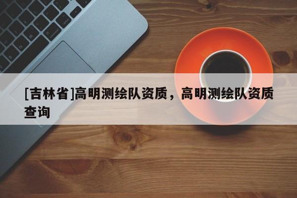 [吉林省]高明測繪隊資質，高明測繪隊資質查詢