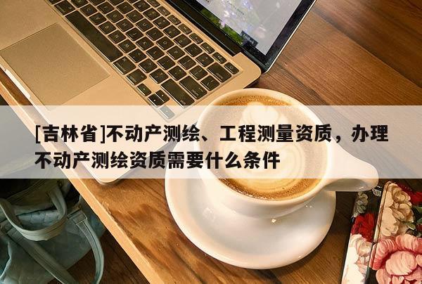 [吉林省]不動產(chǎn)測繪、工程測量資質(zhì)，辦理不動產(chǎn)測繪資質(zhì)需要什么條件
