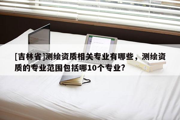 [吉林省]測繪資質相關專業有哪些，測繪資質的專業范圍包括哪10個專業?
