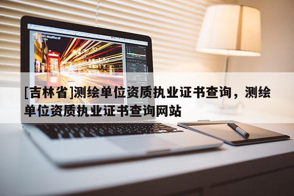 [吉林省]測繪單位資質執業證書查詢，測繪單位資質執業證書查詢網站
