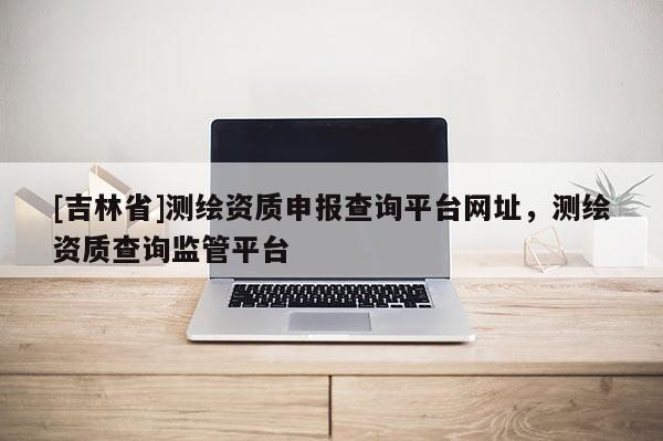[吉林省]測繪資質申報查詢平臺網址，測繪資質查詢監管平臺