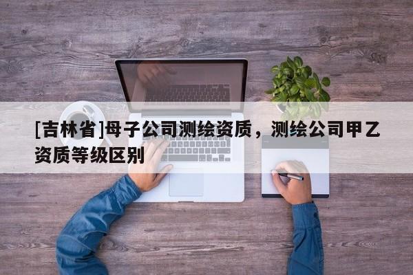 [吉林省]母子公司測(cè)繪資質(zhì)，測(cè)繪公司甲乙資質(zhì)等級(jí)區(qū)別