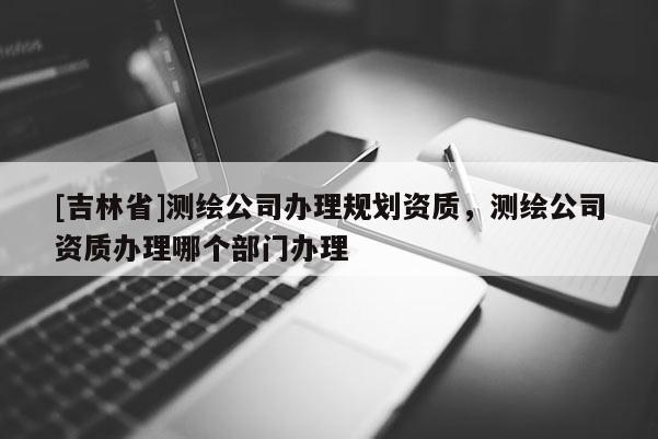 [吉林省]測(cè)繪公司辦理規(guī)劃資質(zhì)，測(cè)繪公司資質(zhì)辦理哪個(gè)部門辦理