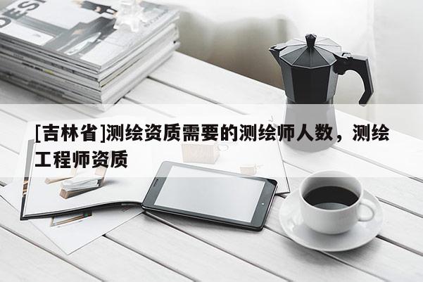 [吉林省]測繪資質需要的測繪師人數，測繪工程師資質