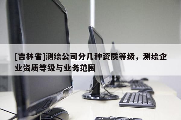 [吉林省]測繪公司分幾種資質(zhì)等級，測繪企業(yè)資質(zhì)等級與業(yè)務(wù)范圍