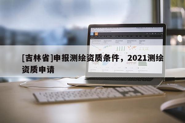 [吉林省]申報測繪資質條件，2021測繪資質申請