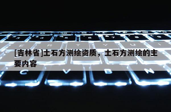 [吉林省]土石方測繪資質(zhì)，土石方測繪的主要內(nèi)容