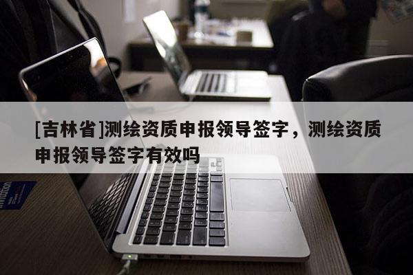 [吉林省]測繪資質申報領導簽字，測繪資質申報領導簽字有效嗎