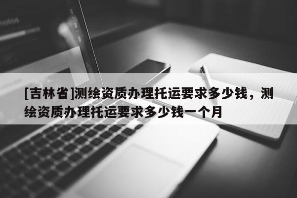[吉林省]測繪資質辦理托運要求多少錢，測繪資質辦理托運要求多少錢一個月