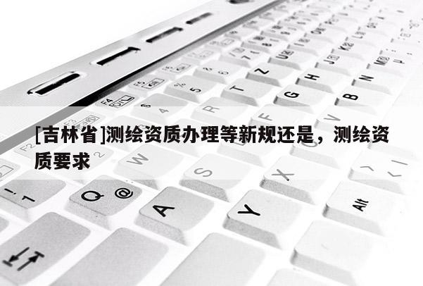 [吉林省]測繪資質(zhì)辦理等新規(guī)還是，測繪資質(zhì)要求