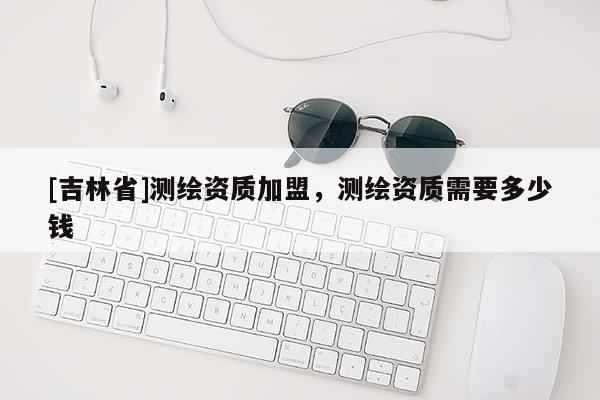 [吉林省]測繪資質加盟，測繪資質需要多少錢