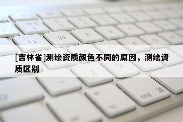 [吉林省]測繪資質顏色不同的原因，測繪資質區別