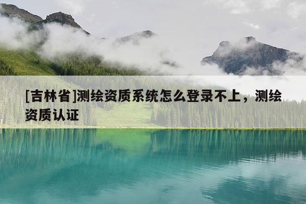 [吉林省]測繪資質系統怎么登錄不上，測繪資質認證
