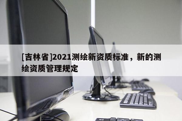 [吉林省]2021測(cè)繪新資質(zhì)標(biāo)準(zhǔn)，新的測(cè)繪資質(zhì)管理規(guī)定