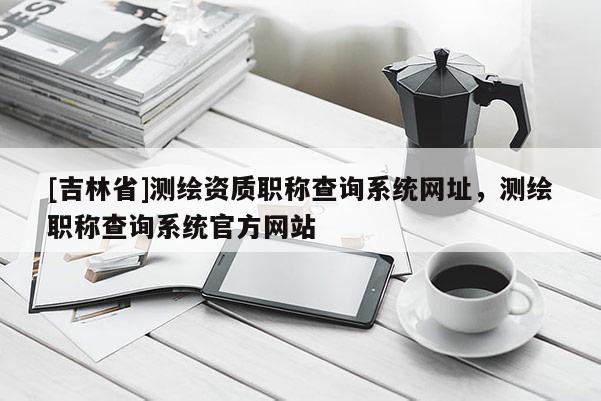 [吉林省]測繪資質職稱查詢系統網址，測繪職稱查詢系統官方網站