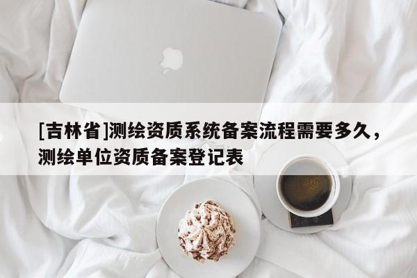 [吉林省]測繪資質(zhì)系統(tǒng)備案流程需要多久，測繪單位資質(zhì)備案登記表