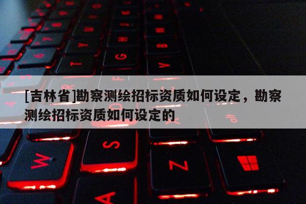 [吉林省]勘察測繪招標資質如何設定，勘察測繪招標資質如何設定的