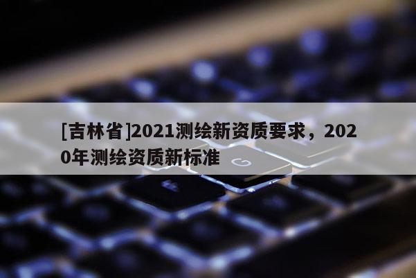 [吉林省]2021測繪新資質要求，2020年測繪資質新標準