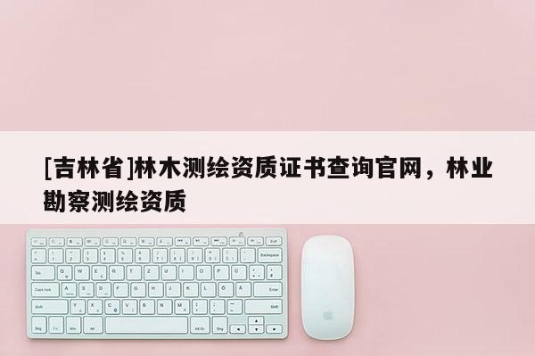 [吉林省]林木測繪資質證書查詢官網，林業勘察測繪資質