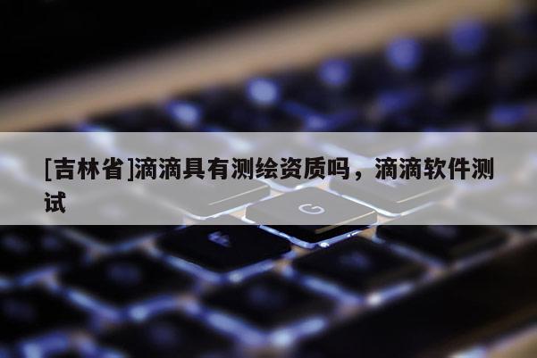 [吉林省]滴滴具有測繪資質嗎，滴滴軟件測試