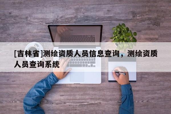 [吉林省]測繪資質人員信息查詢，測繪資質人員查詢系統