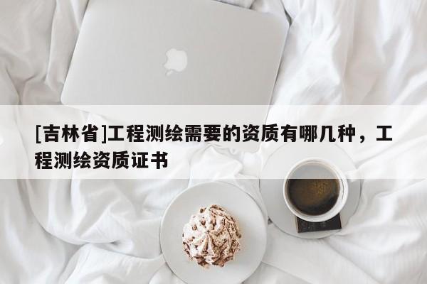 [吉林省]工程測繪需要的資質有哪幾種，工程測繪資質證書