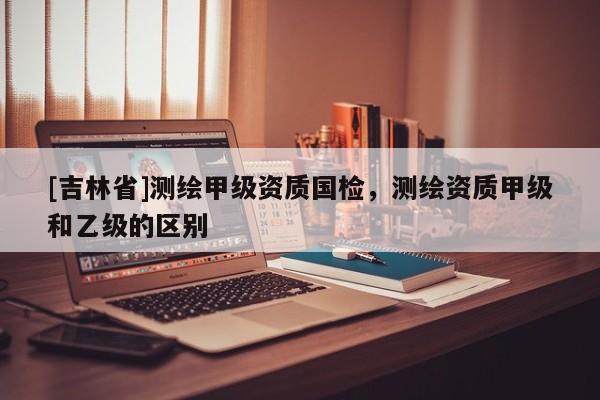 [吉林省]測繪甲級資質國檢，測繪資質甲級和乙級的區別