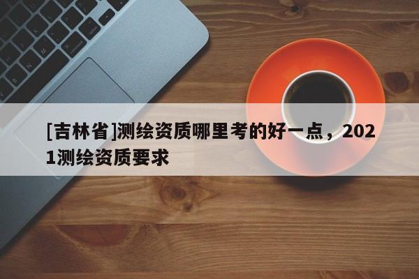[吉林省]測繪資質(zhì)哪里考的好一點，2021測繪資質(zhì)要求
