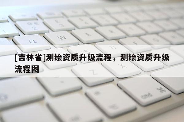 [吉林省]測繪資質升級流程，測繪資質升級流程圖