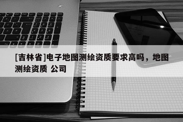[吉林省]電子地圖測繪資質(zhì)要求高嗎，地圖測繪資質(zhì) 公司