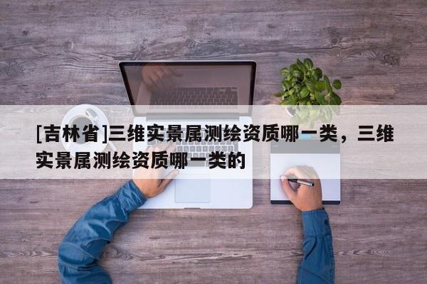 [吉林省]三維實景屬測繪資質哪一類，三維實景屬測繪資質哪一類的