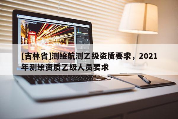 [吉林省]測繪航測乙級資質要求，2021年測繪資質乙級人員要求