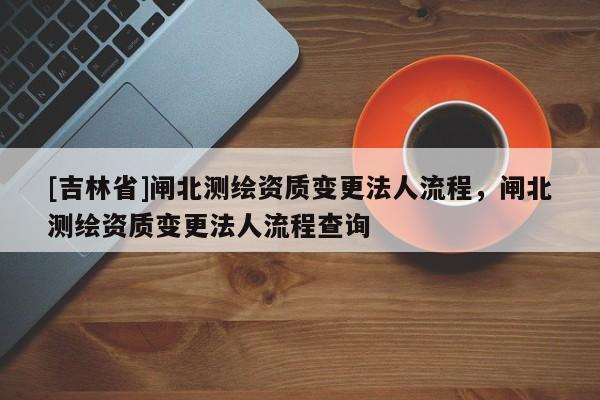 [吉林省]閘北測繪資質變更法人流程，閘北測繪資質變更法人流程查詢