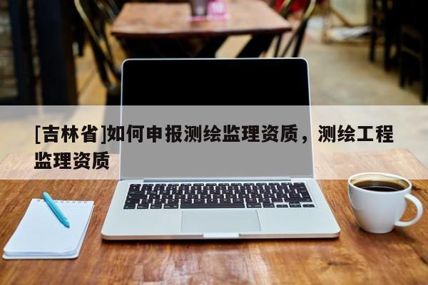 [吉林省]如何申報測繪監理資質，測繪工程監理資質