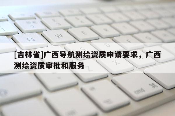 [吉林省]廣西導航測繪資質申請要求，廣西測繪資質審批和服務