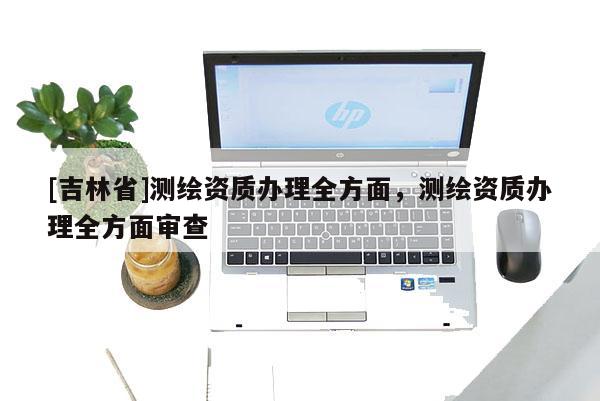 [吉林省]測繪資質(zhì)辦理全方面，測繪資質(zhì)辦理全方面審查