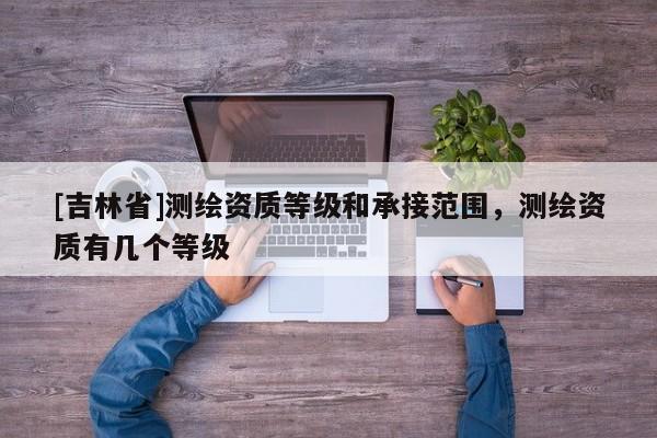 [吉林省]測繪資質(zhì)等級和承接范圍，測繪資質(zhì)有幾個等級